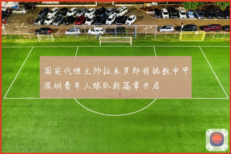 国安代理主帅拉米罗即将执教中甲深圳青年人球队新篇章开启