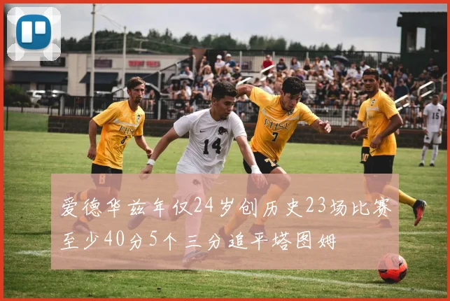 爱德华兹年仅24岁创历史23场比赛至少40分5个三分追平塔图姆