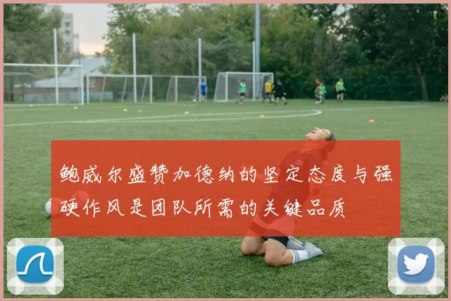 鲍威尔盛赞加德纳的坚定态度与强硬作风是团队所需的关键品质