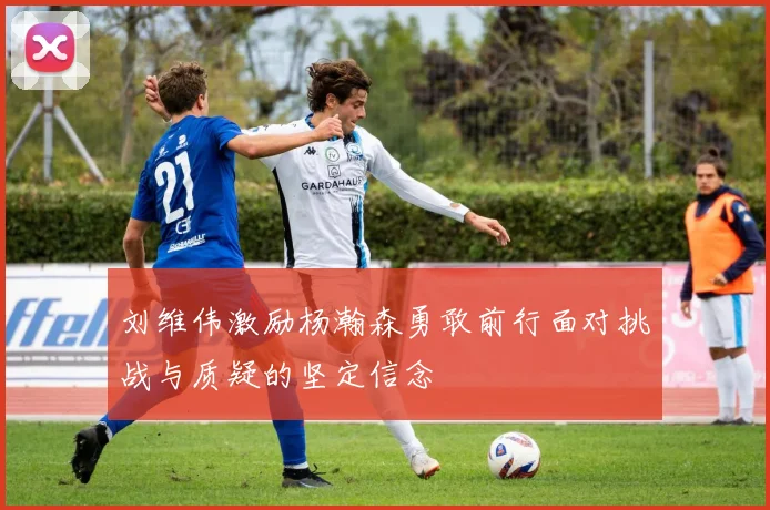 刘维伟激励杨瀚森勇敢前行面对挑战与质疑的坚定信念