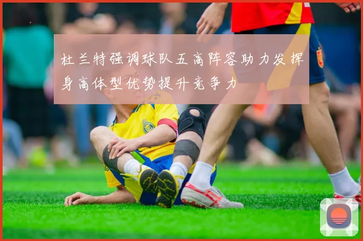 杜兰特强调球队五高阵容助力发挥身高体型优势提升竞争力