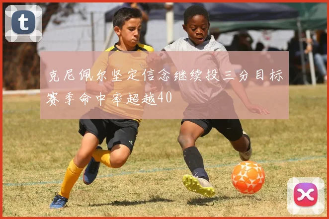 克尼佩尔坚定信念继续投三分目标赛季命中率超越40