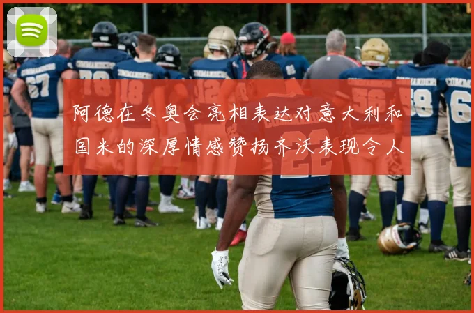 阿德在冬奥会亮相表达对意大利和国米的深厚情感赞扬齐沃表现令人惊喜