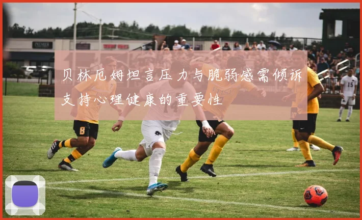 贝林厄姆坦言压力与脆弱感需倾诉支持心理健康的重要性