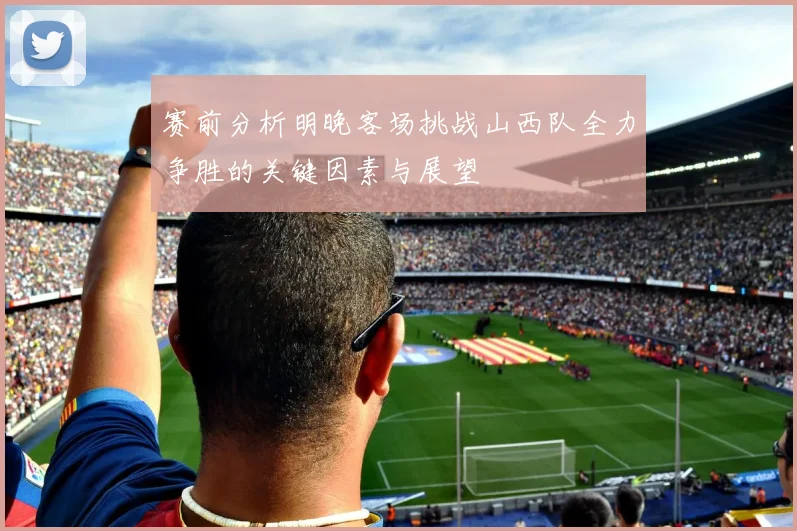 赛前分析明晚客场挑战山西队全力争胜的关键因素与展望