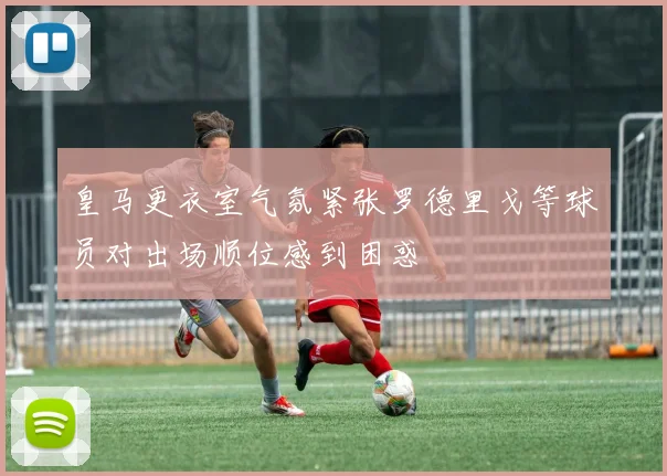 皇马更衣室气氛紧张罗德里戈等球员对出场顺位感到困惑