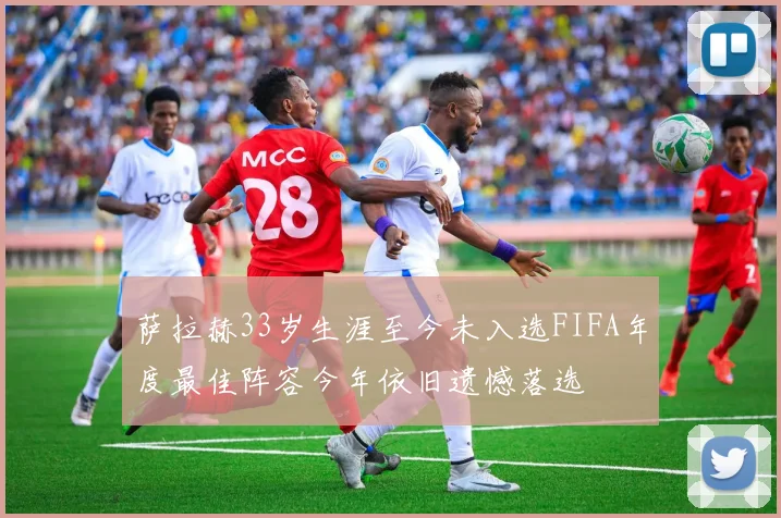 萨拉赫33岁生涯至今未入选FIFA年度最佳阵容今年依旧遗憾落选