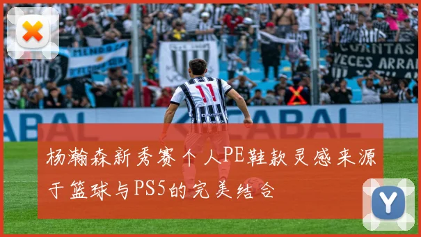 杨瀚森新秀赛个人PE鞋款灵感来源于篮球与PS5的完美结合