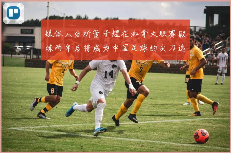 媒体人分析管子煜在加拿大联赛锻炼两年后将成为中国足球的尖刀选手