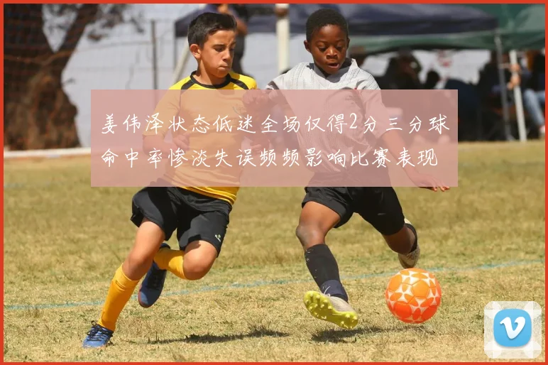 姜伟泽状态低迷全场仅得2分三分球命中率惨淡失误频频影响比赛表现