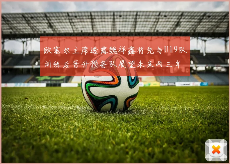 欧塞尔主席透露魏祥鑫将先与U19队训练后晋升预备队展望未来两三年进入一线队