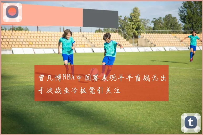 曾凡博NBA中国赛表现平平首战无出手次战坐冷板凳引关注