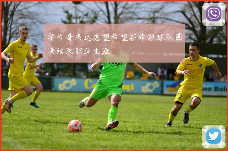 字母哥表达愿望希望在希腊球队圆满结束职业生涯