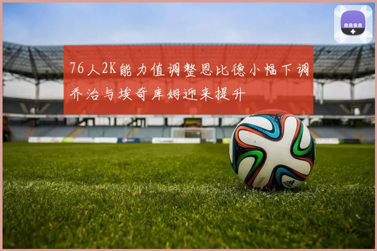 76人2K能力值调整恩比德小幅下调乔治与埃奇库姆迎来提升