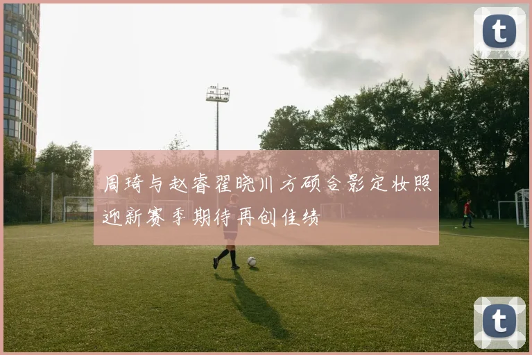 周琦与赵睿翟晓川方硕合影定妆照迎新赛季期待再创佳绩