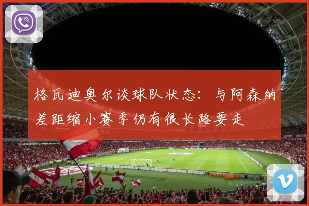 格瓦迪奥尔谈球队状态：与阿森纳差距缩小赛季仍有很长路要走