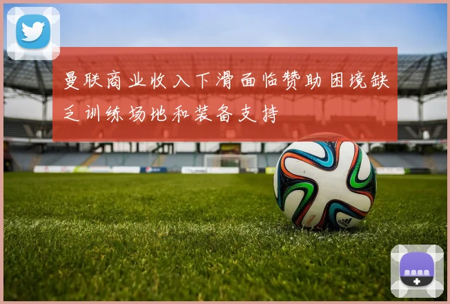 曼联商业收入下滑面临赞助困境缺乏训练场地和装备支持