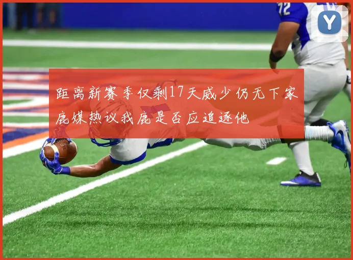 距离新赛季仅剩17天威少仍无下家鹿媒热议我鹿是否应追逐他