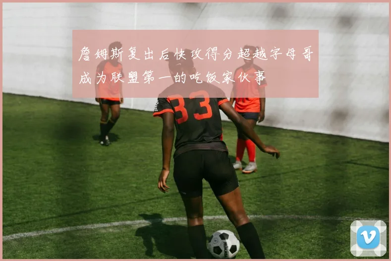 詹姆斯复出后快攻得分超越字母哥成为联盟第一的吃饭家伙事