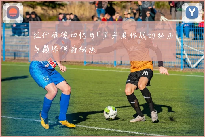 拉什福德回忆与C罗并肩作战的经历与巅峰保持秘诀