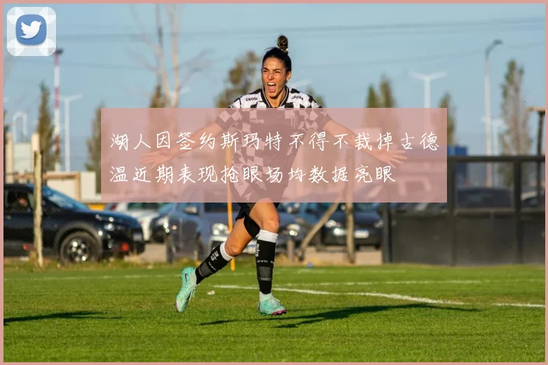 湖人因签约斯玛特不得不裁掉古德温近期表现抢眼场均数据亮眼