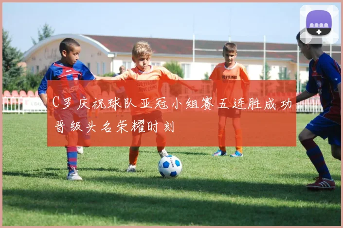 C罗庆祝球队亚冠小组赛五连胜成功晋级头名荣耀时刻