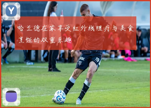 哈兰德在家享受红外线理疗与美食烹饪的双重乐趣