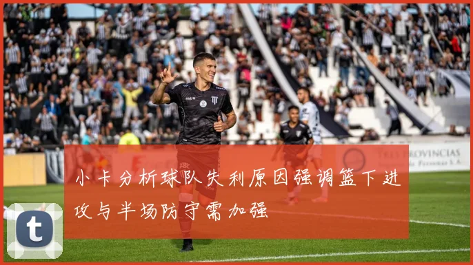 小卡分析球队失利原因强调篮下进攻与半场防守需加强