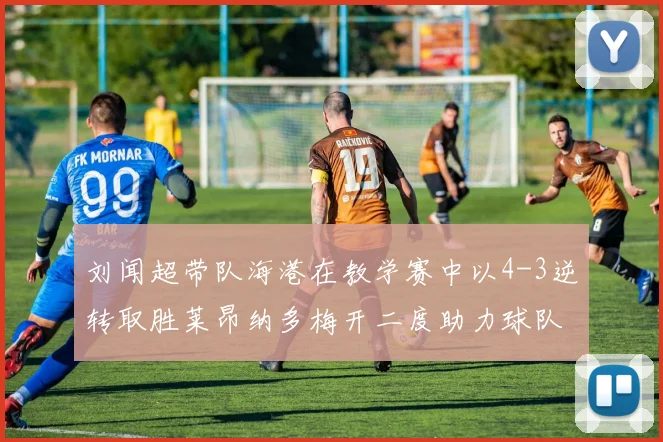 刘闻超带队海港在教学赛中以4-3逆转取胜莱昂纳多梅开二度助力球队